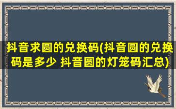 抖音求圆的兑换码(抖音圆的兑换码是多少 抖音圆的灯笼码汇总)